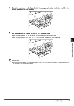 Page 1055-7Loading Paper
Routine Maintenance
5
4Stand the lock lever vertically and slide the side guide to align it with the mark for the 
size of the paper you are loading.
5Set the lock lever to the left or right to lock the side guide.
When loading papers of A3, B4, A4, B5 or A5-size, set the lock lever to the right.
When loading papers of LTR, LGL, 11 x 17 or STMT-size, set the lock lever to the left.
IMPORTANT
•Be sure to set the lock lever correctly. If the lock lever is set to the wrong position, paper...