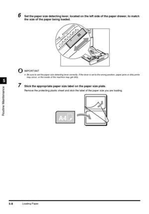 Page 106Routine Maintenance
5
5-8Loading Paper
6Set the paper size detecting lever, located on the left side of the paper drawer, to match 
the size of the paper being loaded.
IMPORTANT
•Be sure to set the paper size detecting lever correctly. If the lever is set to the wrong position, paper jams or dirty prints 
may occur, or the inside of the machine may get dirty.
7Stick the appropriate paper size label on the paper size plate.
Remove the protecting plastic sheet and stick the label of the paper size you are...