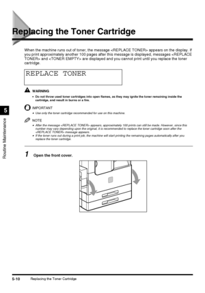 Page 1085-10Replacing the Toner Cartridge
Routine Maintenance
5
Replacing the Toner Cartridge
When the machine runs out of toner, the message  appears on the display. If 
you print approximately another 100 pages after this message is displayed, messages  and  are displayed and you cannot print until you replace the toner 
cartridge.
WARNING
•Do not throw used toner cartridges into open flames, as they may ignite the toner remaining inside the 
cartridge, and result in burns or a fire.
IMPORTANT
•Use only the...