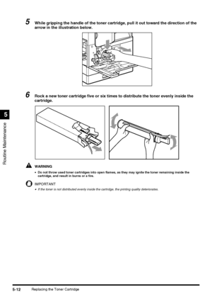 Page 110Routine Maintenance
5
5-12Replacing the Toner Cartridge
5While gripping the handle of the toner cartridge, pull it out toward the direction of the 
arrow in the illustration below.
6Rock a new toner cartridge five or six times to distribute the toner evenly inside the 
cartridge.
WARNING
•Do not throw used toner cartridges into open flames, as they may ignite the toner remaining inside the 
cartridge, and result in burns or a fire.
IMPORTANT
•If the toner is not distributed evenly inside the cartridge,...