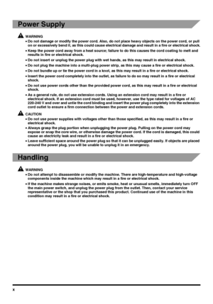 Page 12x
Power Supply
WARNING
•Do not damage or modify the power cord. Also, do not place heavy objects on the power cord, or pull 
on or excessively bend it, as this could cause electrical damage and result in a fire or electrical shock.
•Keep the power cord away from a heat source; failure to do this causes the cord coating to melt and 
results in fire or electrical shock.
•Do not insert or unplug the power plug with wet hands, as this may result in electrical shock.
•Do not plug the machine into a multi-plug...