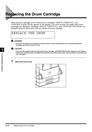 Page 1145-16Replacing the Drum Cartridge
Routine Maintenance
5
Replacing the Drum Cartridge
When the drum cartridge is full of waste toner, messages  and 
 appear on the display. If you print another 200 pages after these 
messages are displayed, messages  and  are 
displayed and you cannot print until you replace the drum cartridge.
WARNING
•Do not throw used drum cartridges into open flames, as they may ignite the toner remaining inside the 
cartridge, and result in burns or a fire.
CAUTION
•If you use the...