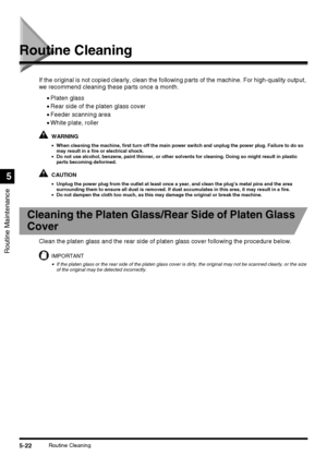 Page 1205-22Routine Cleaning
Routine Maintenance
5
Routine Cleaning
If the original is not copied clearly, clean the following parts of the machine. For high-quality output, 
we recommend cleaning these parts once a month.
•Platen glass
•Rear side of the platen glass cover
•Feeder scanning area
•White plate, roller
WARNING
•When cleaning the machine, first turn off the main power switch and unplug the power plug. Failure to do so 
may result in a fire or electrical shock.
•Do not use alcohol, benzene, paint...