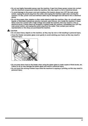 Page 13xi
•Do not use highly flammable sprays near the machine. If gas from these sprays comes into contact 
with the electrical components inside the machine, this may result in a fire or electrical shock.
•To avoid damage to the power cord and creating a fire hazard, always turn OFF the main power 
switch, unplug the power plug from the outlet, and unplug the interface cable when moving the 
machine. Or else, power cord and interface cable may be damaged and will lead to fire or electrical 
shock.
•Do not...