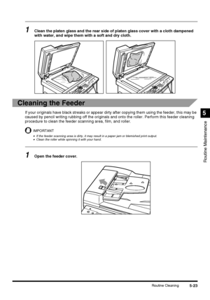 Page 1215-23Routine Cleaning
Routine Maintenance
5
1Clean the platen glass and the rear side of platen glass cover with a cloth dampened 
with water, and wipe them with a soft and dry cloth.
Cleaning the Feeder
If your originals have black streaks or appear dirty after copying them using the feeder, this may be 
caused by pencil writing rubbing off the originals and onto the roller. Perform this feeder cleaning 
procedure to clean the feeder scanning area, film, and roller.
IMPORTANT
•If the feeder scanning area...