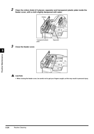 Page 122Routine Maintenance
5
5-24Routine Cleaning
2Clean the rollers (total of 2 places), separator and transparent plastic plate inside the 
feeder cover, with a cloth slightly dampened with water.
3Close the feeder cover.
CAUTION
•When closing the feeder cover, be careful not to get your fingers caught, as this may result in personal injury.
Transparent plastic 
plateSeparator Rollers
 