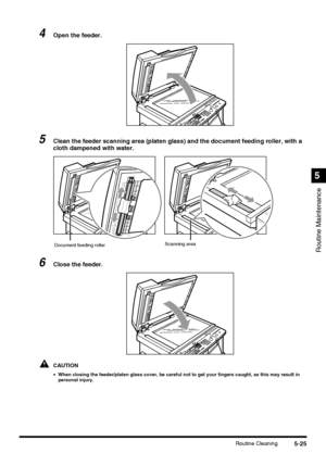 Page 1235-25Routine Cleaning
Routine Maintenance
5
4Open the feeder.
5Clean the feeder scanning area (platen glass) and the document feeding roller, with a 
cloth dampened with water.
6Close the feeder.
CAUTION
•When closing the feeder/platen glass cover, be careful not to get your fingers caught, as this may result in 
personal injury.
Document feeding rollerScanning area
 