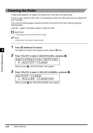 Page 124Routine Maintenance
5
5-26Routine Cleaning
Cleaning the Roller
If black streak appears on outputs, the fixing roller in the main unit may be dirty.
In such a case, clean the roller. Also, it is necessary to clean the roller every time you replace the 
toner cartridge.
First, print the cleaning paper using the machine, then perform the roller cleaning using the 
cleaning paper.
Load A4   paper in the paper drawer to clean the roller.
IMPORTANT
•Cleaning paper can be printed only a A4   paper.
NOTE
•It...