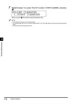 Page 126Routine Maintenance
5
5-28Routine Cleaning
7Repeat the steps 1 to 3, press   or   to select , and press 
.
When you press  , the machine starts cleaning the roller.
NOTE
•Use standard copy paper as the cleaning paper.•If a cleaning paper jam occurs, the alarm indicator blinks in red. Press   (Stop) and remove the jammed cleaning 
paper.
•Throw away the cleaning paper after use.
ROLLER CLEANING
1.START CLEANING
 