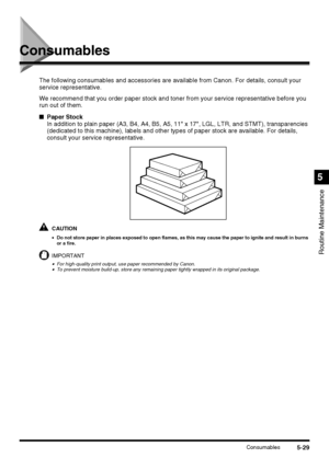 Page 1275-29Consumables
Routine Maintenance
5
Consumables
The following consumables and accessories are available from Canon. For details, consult your 
service representative.
We recommend that you order paper stock and toner from your service representative before you 
run out of them.
■Paper Stock
In addition to plain paper (A3, B4, A4, B5, A5, 11 x 17, LGL, LTR, and STMT), transparencies 
(dedicated to this machine), labels and other types of paper stock are available. For details, 
consult your service...