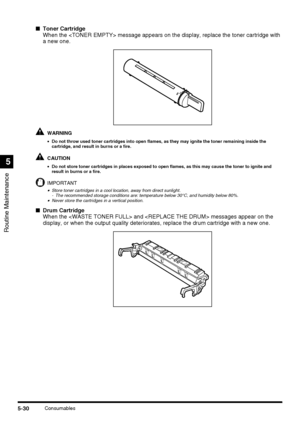 Page 128Routine Maintenance
5
5-30Consumables
■Toner Cartridge
When the  message appears on the display, replace the toner cartridge with 
a new one.
WARNING
•Do not throw used toner cartridges into open flames, as they may ignite the toner remaining inside the 
cartridge, and result in burns or a fire.
CAUTION
•Do not store toner cartridges in places exposed to open flames, as this may cause the toner to ignite and 
result in burns or a fire.
IMPORTANT
•Store toner cartridges in a cool location, away from...