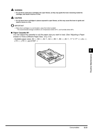 Page 1295-31Consumables
Routine Maintenance
5
WARNING
•Do not throw used drum cartridges into open flames, as they may ignite the toner remaining inside the 
cartridge, and result in burns or a fire.
CAUTION
•Do not store drum cartridges in places exposed to open flames, as this may cause the toner to ignite and 
result in burns or a fire.
IMPORTANT
•Store drum cartridges in a cool location, away from direct sunlight.
- The recommended storage conditions are: temperature below 30°C, and humidity below 80%....