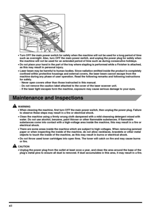 Page 14xii
•Turn OFF the main power switch for safety when the machine will not be used for a long period of time 
such as overnight. Also, turn OFF the main power switch, and unplug the power plug for safety when 
the machine will not be used for an extended period of time such as during consecutive holidays.
•Do not place your hand in the part of the tray where stapling is performed while a Finisher is attached, 
as this may result in personal injury.
•Laser beam may be harmful to human bodies. Since...