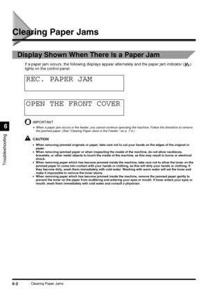 Page 1326-2Clearing Paper Jams
Troubleshooting
6
Clearing Paper Jams
Display Shown When There Is a Paper Jam
If a paper jam occurs, the following displays appear alternately and the paper jam indicator ( ) 
lights on the control panel.
IMPORTANT
•When a paper jam occurs in the feeder, you cannot continue operating the machine. Follow the directions to remove 
the jammed paper. (See “Clearing Paper Jams in the Feeder,” on p. 7-4.)
CAUTION
•When removing jammed originals or paper, take care not to cut your hands...