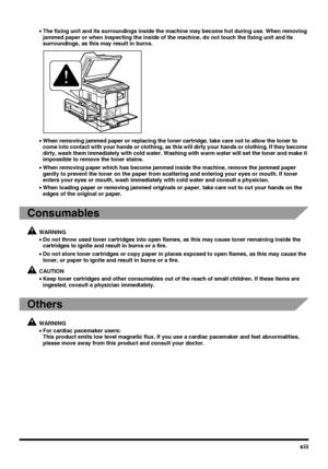 Page 15xiii
•The fixing unit and its surroundings inside the machine may become hot during use. When removing 
jammed paper or when inspecting the inside of the machine, do not touch the fixing unit and its 
surroundings, as this may result in burns.
•When removing jammed paper or replacing the toner cartridge, take care not to allow the toner to 
come into contact with your hands or clothing, as this will dirty your hands or clothing. If they become 
dirty, wash them immediately with cold water. Washing with...