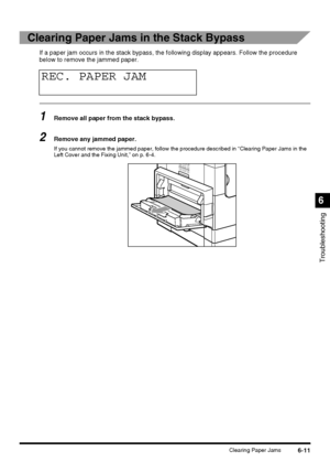 Page 1416-11Clearing Paper Jams
Troubleshooting
6
Clearing Paper Jams in the Stack Bypass
If a paper jam occurs in the stack bypass, the following display appears. Follow the procedure 
below to remove the jammed paper.
1Remove all paper from the stack bypass.
2Remove any jammed paper.
If you cannot remove the jammed paper, follow the procedure described in “Clearing Paper Jams in the 
Left Cover and the Fixing Unit,” on p. 6-4.
REC. PAPER JAM
 