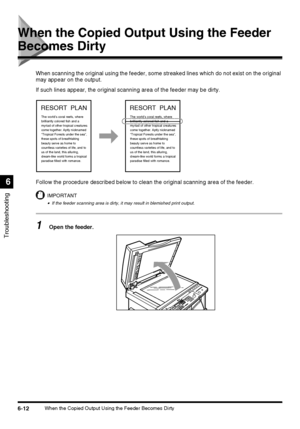 Page 1426-12When the Copied Output Using the Feeder Becomes Dirty
Troubleshooting
6
When the Copied Output Using the Feeder 
Becomes Dirty
When scanning the original using the feeder, some streaked lines which do not exist on the original 
may appear on the output.
If such lines appear, the original scanning area of the feeder may be dirty.
Follow the procedure described below to clean the original scanning area of the feeder.
IMPORTANT
•If the feeder scanning area is dirty, it may result in blemished print...