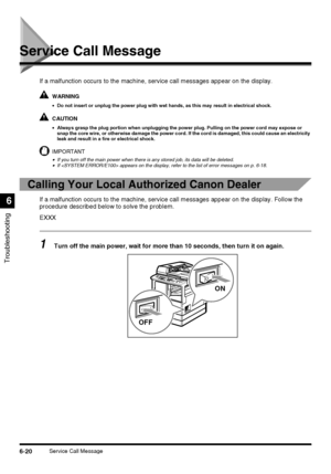 Page 1506-20Service Call Message
Troubleshooting
6
Service Call Message
If a malfunction occurs to the machine, service call messages appear on the display.
WARNING
•Do not insert or unplug the power plug with wet hands, as this may result in electrical shock.
CAUTION
•Always grasp the plug portion when unplugging the power plug. Pulling on the power cord may expose or 
snap the core wire, or otherwise damage the power cord. If the cord is damaged, this could cause an electricity 
leak and result in a fire or...