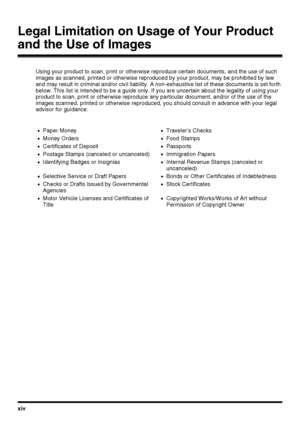 Page 16xiv
Legal Limitation on Usage of Your Product 
and the Use of Images
Using your product to scan, print or otherwise reproduce certain documents, and the use of such 
images as scanned, printed or otherwise reproduced by your product, may be prohibited by law 
and may result in criminal and/or civil liability. A non-exhaustive list of these documents is set forth 
below. This list is intended to be a guide only. If you are uncertain about the legality of using your 
product to scan, print or otherwise...