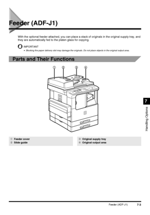 Page 1557-3Feeder (ADF-J1)
Handling Options
7
Feeder (ADF-J1)
With the optional feeder attached, you can place a stack of originals in the original supply tray, and 
they are automatically fed to the platen glass for copying.
IMPORTANT
•Blocking the paper delivery slot may damage the originals. Do not place objects in the original output area.
Parts and Their Functions
1Feeder cover
2Slide guide3Original supply tray
4Original output area
 