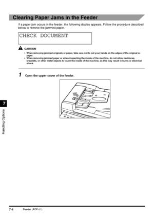 Page 156Handling Options
7
7-4Feeder (ADF-J1)
Clearing Paper Jams in the Feeder
If a paper jam occurs in the feeder, the following display appears. Follow the procedure described 
below to remove the jammed paper.
CAUTION
•When removing jammed originals or paper, take care not to cut your hands on the edges of the original or 
paper.
•When removing jammed paper or when inspecting the inside of the machine, do not allow necklaces, 
bracelets, or other metal objects to touch the inside of the machine, as this may...