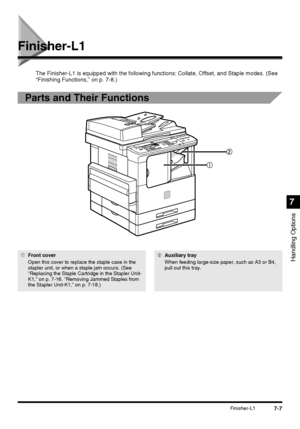 Page 1597-7Finisher-L1
Handling Options
7
Finisher-L1
The Finisher-L1 is equipped with the following functions: Collate, Offset, and Staple modes. (See 
“Finishing Functions,” on p. 7-8.)
Parts and Their Functions
1Front cover
Open this cover to replace the staple case in the 
stapler unit, or when a staple jam occurs. (See 
“Replacing the Staple Cartridge in the Stapler Unit-
K1,” on p. 7-16. “Removing Jammed Staples from 
the Stapler Unit-K1,” on p. 7-18.)2Auxiliary tray
When feeding large-size paper, such as...