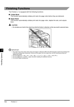 Page 160Handling Options
7
7-8Finisher-L1
Finishing Functions
The Finisher-L1 is equipped with the following functions:
■Collate Mode
This function automatically collates print sets into page order before they are delivered.
■Staple Mode
This function automatically collates print sets into page order, staples the sets, and outputs 
them.
CAUTION
•Do not place your hand in the output tray while the finisher is attached, as this may result in personal injury.
IMPORTANT
•The output tray moves down when each set of...