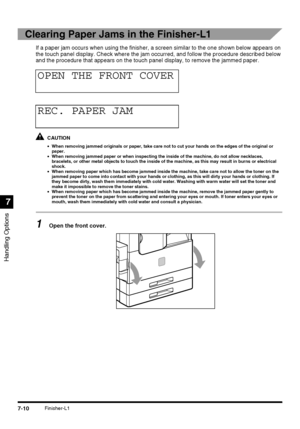 Page 162Handling Options
7
7-10Finisher-L1
Clearing Paper Jams in the Finisher-L1
If a paper jam occurs when using the finisher, a screen similar to the one shown below appears on 
the touch panel display. Check where the jam occurred, and follow the procedure described below 
and the procedure that appears on the touch panel display, to remove the jammed paper.
CAUTION
•When removing jammed originals or paper, take care not to cut your hands on the edges of the original or 
paper.
•When removing jammed paper or...