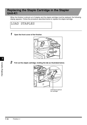 Page 168Handling Options
7
7-16Finisher-L1
Replacing the Staple Cartridge in the Stapler
Unit-K1
When the finisher is almost out of staples and the staple cartridge must be replaced, the following 
display appears. Follow the procedure described below to replace the staple cartridge.
1Open the front cover of the finisher.
2Pull out the staple cartridge, holding the tab as illustrated below.
LOAD STAPLES
Hold here to pull out 
the cartridge.
 