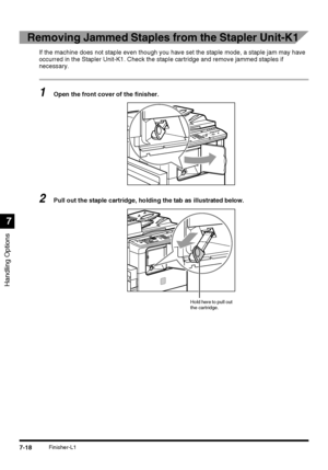 Page 170Handling Options
7
7-18Finisher-L1
Removing Jammed Staples from the Stapler Unit-K1
If the machine does not staple even though you have set the staple mode, a staple jam may have 
occurred in the Stapler Unit-K1. Check the staple cartridge and remove jammed staples if 
necessary.
1Open the front cover of the finisher.
2Pull out the staple cartridge, holding the tab as illustrated below.
Hold here to pull out 
the cartridge.
 