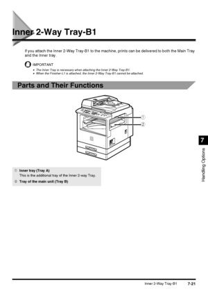 Page 1737-21Inner 2-Way Tray-B1
Handling Options
7
Inner 2-Way Tray-B1
If you attach the Inner 2-Way Tray-B1 to the machine, prints can be delivered to both the Main Tray 
and the Inner tray.
IMPORTANT
•The Inner Tray is necessary when attaching the Inner 2-Way Tray-B1.•When the Finisher-L1 is attached, the Inner 2-Way Tray-B1 cannot be attached.
Parts and Their Functions 
q
w
1Inner tray (Tray A)
This is the additional tray of the Inner 2-way Tray.
2Tray of the main unit (Tray B)
 