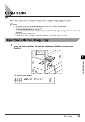 Page 1797-27Card Reader
Handling Options
7
Card Reader
When the Card Reader is attached, insert a control card before operating the machine.
NOTE
•If the standby display does not appear even when the control card is inserted, make sure that:
- The control card is inserted in the correct direction.
- The control card is inserted as far as it can go.
- An unusable control card is not inserted. (For example, cards which are damaged, already used to the set limit, or not 
allowable.)
•Insert a usable control card...