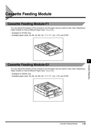 Page 1817-29Cassette Feeding Module
Handling Options
7
Cassette Feeding Module
Cassette Feeding Module-F1
You can adjust the drawers of this module to suit the paper size you want to load. (See “Adjusting a 
Paper Drawer to Hold a Different Paper Size,” on p. 5-5.)
−Available for iR1600 only
−Available paper sizes: A3, B4, A4, B5, A5, 11 x 17, LGL, LTR, and STMT
Cassette Feeding Module-G1
You can adjust the drawers of this module to suit the paper size you want to load. (See “Adjusting a 
Paper Drawer to Hold a...