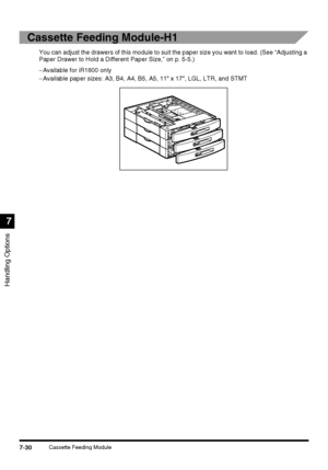 Page 182Handling Options
7
7-30Cassette Feeding Module
Cassette Feeding Module-H1
You can adjust the drawers of this module to suit the paper size you want to load. (See “Adjusting a 
Paper Drawer to Hold a Different Paper Size,” on p. 5-5.)
−Available for iR1600 only
−Available paper sizes: A3, B4, A4, B5, A5, 11 x 17, LGL, LTR, and STMT
 