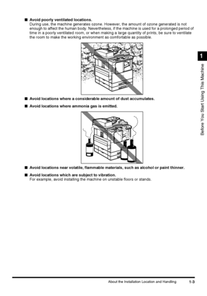 Page 211-3About the Installation Location and Handling
Before You Start Using This Machine
1
■Avoid poorly ventilated locations.
During use, the machine generates ozone. However, the amount of ozone generated is not 
enough to affect the human body. Nevertheless, if the machine is used for a prolonged period of 
time in a poorly ventilated room, or when making a large quantity of prints, be sure to ventilate 
the room to make the working environment as comfortable as possible.
■Avoid locations where a...