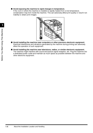 Page 22Before You Start Using This Machine
1
1-4About the Installation Location and Handling
■Avoid exposing the machine to rapid changes in temperature.
If the room in which the machine is installed is rapidly heated from a low temperature, 
condensation may form inside the machine. This can adversely affect print quality or result in an 
inability to obtain print images.
■Avoid installing the machine near computers or other precision electronic equipment.
Electrical interference and vibrations generated by...