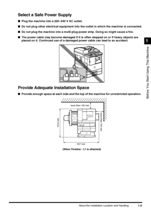 Page 231-5About the Installation Location and Handling
Before You Start Using This Machine
1
Select a Safe Power Supply
■Plug the machine into a 220~240 V AC outlet.
■Do not plug other electrical equipment into the outlet in which the machine is connected.
■Do not plug the machine into a multi-plug power strip. Doing so might cause a fire.
■The power cable may become damaged if it is often stepped on or if heavy objects are 
placed on it. Continued use of a damaged power cable can lead to an accident.
Provide...