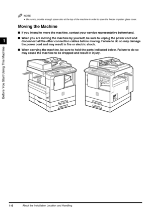 Page 24Before You Start Using This Machine
1
1-6About the Installation Location and Handling
NOTE
•Be sure to provide enough space also at the top of the machine in order to open the feeder or platen glass cover.
Moving the Machine
■If you intend to move the machine, contact your service representative beforehand.
■When you are moving the machine by yourself, be sure to unplug the power cord and 
disconnect all the other connection cables before moving. Failure to do so may damage 
the power cord and may result...