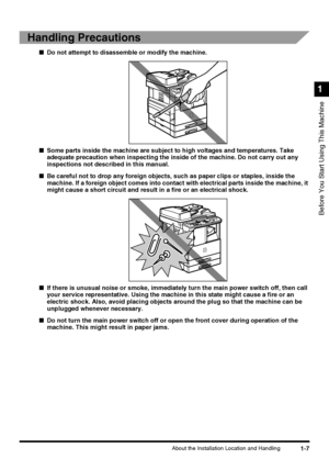 Page 251-7About the Installation Location and Handling
Before You Start Using This Machine
1
Handling Precautions
■Do not attempt to disassemble or modify the machine.
■Some parts inside the machine are subject to high voltages and temperatures. Take 
adequate precaution when inspecting the inside of the machine. Do not carry out any 
inspections not described in this manual.
■Be careful not to drop any foreign objects, such as paper clips or staples, inside the 
machine. If a foreign object comes into contact...