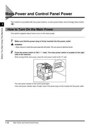 Page 341-16Main Power and Control Panel Power
Before You Start Using This Machine
1
Main Power and Control Panel Power
The machine is provided with two power buttons, a main power button and a Energy Saver button 
().
How to Turn On the Main Power
This section explains about how to turn on the main power.
1Make sure that the power plug is firmly inserted into the power outlet.
WARNING
•Never remove or insert the power plug with wet hands. This can cause an electrical shock.
2Press the power switch to ON (“ I ”...