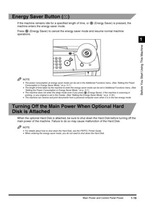 Page 371-19Main Power and Control Panel Power
Before You Start Using This Machine
1
Energy Saver Button ( )
If the machine remains idle for a specified length of time, or   (Energy Saver) is pressed, the 
machine enters the energy saver mode.
Press   (Energy Saver) to cancel the energy saver mode and resume normal machine 
operations.
NOTE
•The power consumption at energy saver mode can be set in the Additional Functions menu. (See “Setting the Power 
Consumption in Energy Saver Mode,” on p. 3-7.)
•The length...