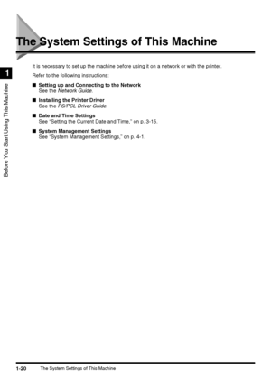 Page 381-20The System Settings of This Machine
Before You Start Using This Machine
1
The System Settings of This Machine
It is necessary to set up the machine before using it on a network or with the printer.
Refer to the following instructions:
■Setting up and Connecting to the Network
See the Network Guide.
■Installing the Printer Driver
See the PS/PCL Driver Guide.
■Date and Time Settings
See “Setting the Current Date and Time,” on p. 3-15.
■System Management Settings
See “System Management Settings,” on p....
