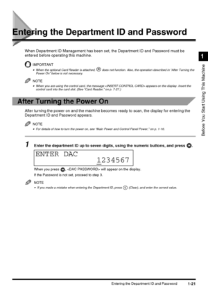 Page 391-21Entering the Department ID and Password
Before You Start Using This Machine
1
Entering the Department ID and Password
When Department ID Management has been set, the Department ID and Password must be 
entered before operating this machine.
IMPORTANT
•When the optional Card Reader is attached,   does not function. Also, the operation described in “After Turning the 
Power On” below is not necessary.
NOTE
•When you are using the control card, the message  appears on the display. Insert the 
control...