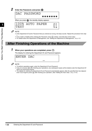 Page 40Before You Start Using This Machine
1
1-22Entering the Department ID and Password
2Enter the Password, and press  .
When you press  , the standby display appears.
NOTE
•If the Department ID and/or Password that you entered are wrong, the beep sounds. Repeat the procedure from step 
1.
•If you made a mistake when entering the Password, press   (Clear), and enter the correct value.•For details about the Department ID Management, see “Setting the Department ID Management,” on p. 4-5.
After Finishing...