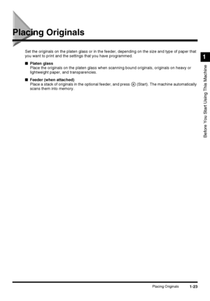 Page 411-23Placing Originals
Before You Start Using This Machine
1
Placing Originals
Set the originals on the platen glass or in the feeder, depending on the size and type of paper that 
you want to print and the settings that you have programmed.
■Platen glass
Place the originals on the platen glass when scanning bound originals, originals on heavy or 
lightweight paper, and transparencies.
■Feeder (when attached)
Place a stack of originals in the optional feeder, and press   (Start). The machine automatically...