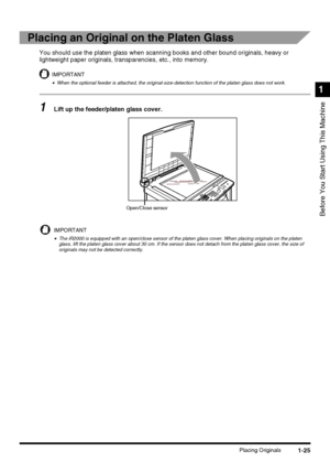 Page 431-25Placing Originals
Before You Start Using This Machine
1
Placing an Original on the Platen Glass
You should use the platen glass when scanning books and other bound originals, heavy or 
lightweight paper originals, transparencies, etc., into memory.
IMPORTANT
•When the optional feeder is attached, the original-size-detection function of the platen glass does not work.
1Lift up the feeder/platen glass cover.
IMPORTANT
•The iR2000 is equipped with an open/close sensor of the platen glass cover. When...