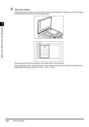 Page 44Before You Start Using This Machine
1
1-26Placing Originals
2Place your original.
The surface that you want to scan into memory must be placed face down. Align the corner of the original 
with the top left corner (the arrow) of the platen glass.
Place books and other bound originals on the platen glass in the same way.
When enlarging A4, B5 or A5-size originals to A3 or B4-size paper, place the original horizontally on the 
platen glass, and align it with the A4  , B5   or A5   marks.
 