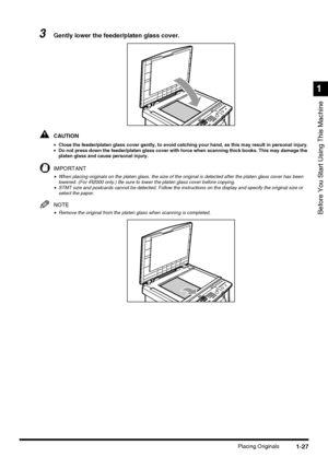 Page 451-27Placing Originals
Before You Start Using This Machine
1
3Gently lower the feeder/platen glass cover.
CAUTION
•Close the feeder/platen glass cover gently, to avoid catching your hand, as this may result in personal injury.
•Do not press down the feeder/platen glass cover with force when scanning thick books. This may damage the 
platen glass and cause personal injury.
IMPORTANT
•When placing originals on the platen glass, the size of the original is detected after the platen glass cover has been...