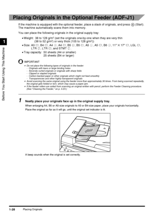 Page 46Before You Start Using This Machine
1
1-28Placing Originals
Placing Originals in the Optional Feeder (ADF-J1)
If the machine is equipped with the optional feeder, place a stack of originals, and press   (Start). 
The machine automatically scans them into memory.
You can place the following originals in the original supply tray:
•Weight:  38 to 128 g/m
2 (set the originals one-by-one when they are very thin
(38 to 52 g/m2) or very thick (105 to 128 g/m2))
•Size: A3  , B4  , A4  , A4  , B5  , B5  , A5  ,...