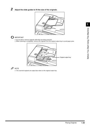 Page 471-29Placing Originals
Before You Start Using This Machine
1
2Adjust the slide guides to fit the size of the originals.
IMPORTANT
•Do not add or remove originals while they are being scanned.•When scanning is completed, remove the originals from the original output tray to avoid paper jams.
NOTE
•The scanned originals are output face down to the original output tray.
Original output tray
 